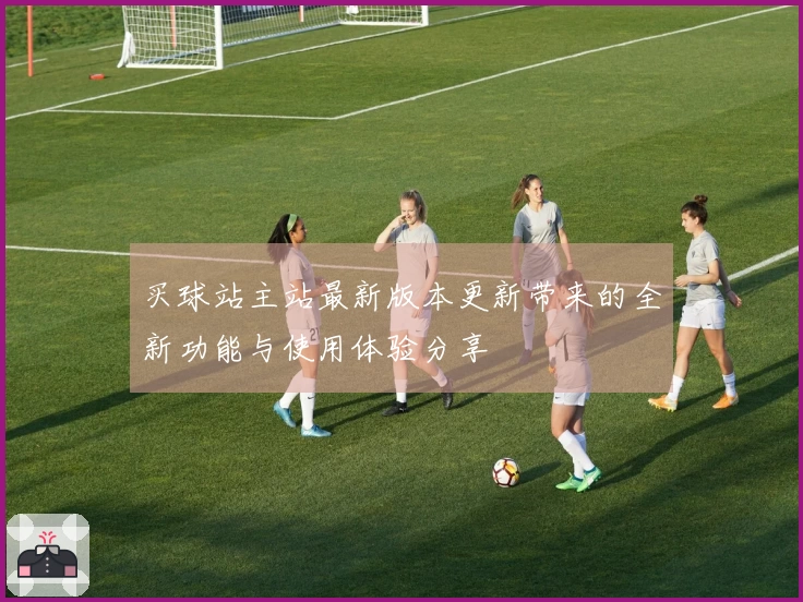 买球站主站最新版本更新带来的全新功能与使用体验分享