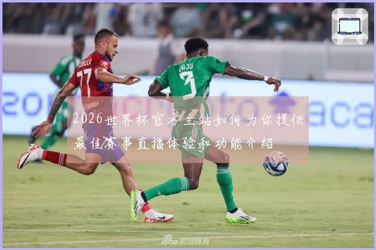 2026世界杯官方主站如何为你提供最佳赛事直播体验和功能介绍