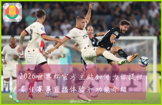 2026世界杯官方主站如何为你提供最佳赛事直播体验和功能介绍